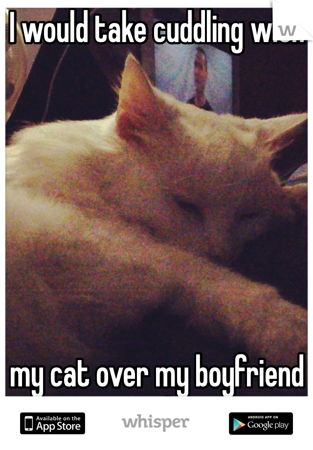 I would take cuddling with 







my cat over my boyfriend any day! 