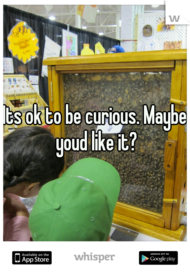 Its ok to be curious. Maybe youd like it?