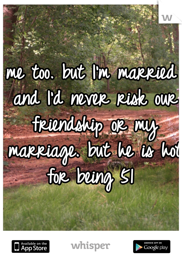 me too. but I'm married and I'd never risk our friendship or my marriage. but he is hot for being 51 