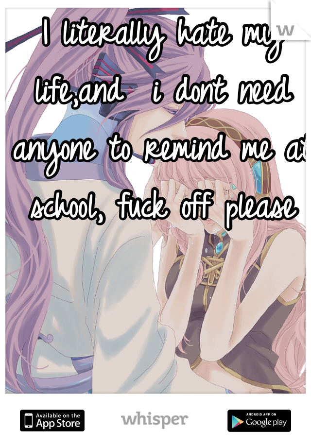 I literally hate my life,and  i dont need anyone to remind me at school, fuck off please 