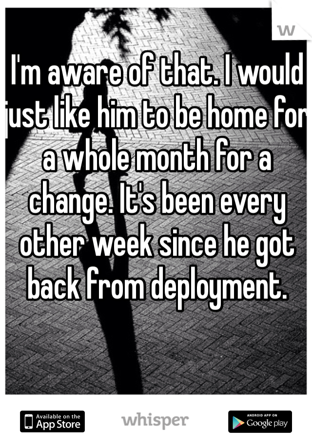 I'm aware of that. I would just like him to be home for a whole month for a change. It's been every other week since he got back from deployment. 