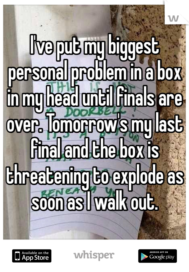 I've put my biggest personal problem in a box in my head until finals are over. Tomorrow's my last final and the box is threatening to explode as soon as I walk out.