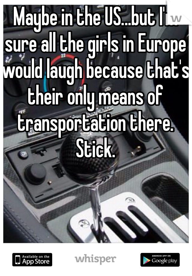 Maybe in the US...but I'm sure all the girls in Europe would laugh because that's their only means of transportation there. Stick. 