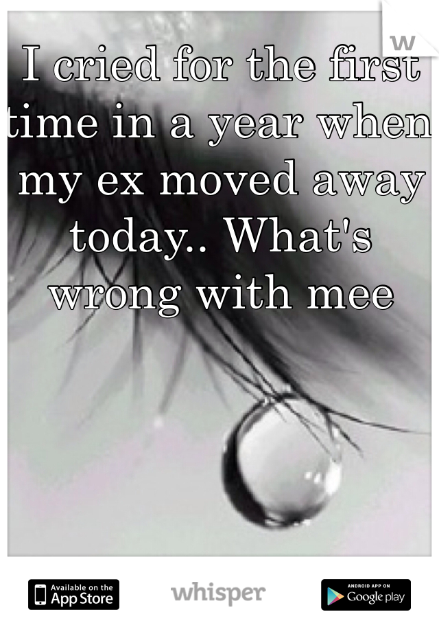 I cried for the first time in a year when my ex moved away today.. What's wrong with mee