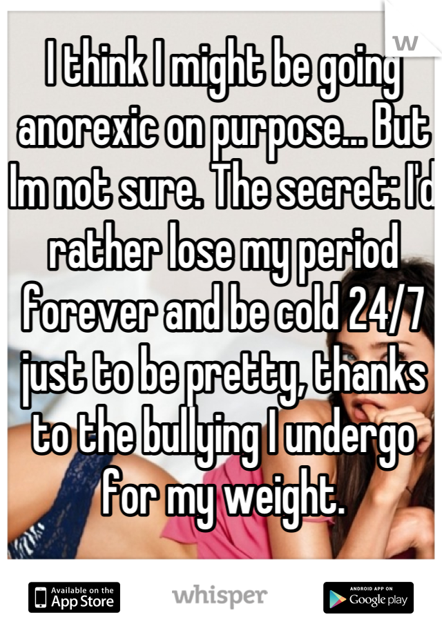 I think I might be going anorexic on purpose... But Im not sure. The secret: I'd rather lose my period forever and be cold 24/7 just to be pretty, thanks to the bullying I undergo for my weight.