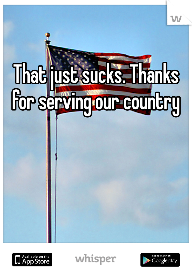 That just sucks. Thanks for serving our country
