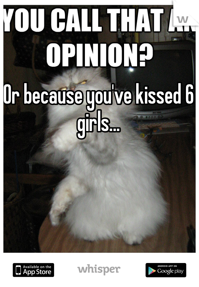 Or because you've kissed 6 girls...