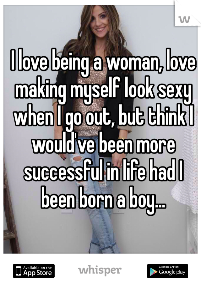 I love being a woman, love making myself look sexy when I go out, but think I would've been more successful in life had I been born a boy...