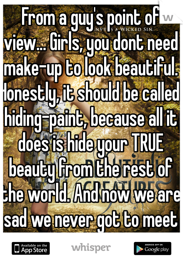 From a guy's point of view... Girls, you dont need make-up to look beautiful. Honestly, it should be called hiding-paint, because all it does is hide your TRUE beauty from the rest of the world. And now we are sad we never got to meet the real you.
