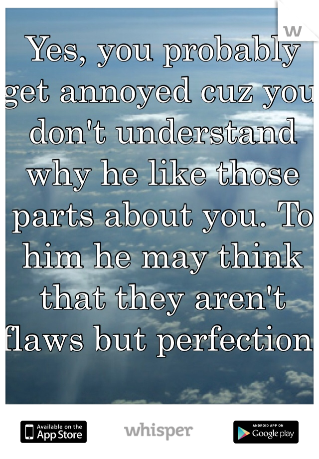 Yes, you probably get annoyed cuz you don't understand why he like those parts about you. To him he may think that they aren't flaws but perfection    