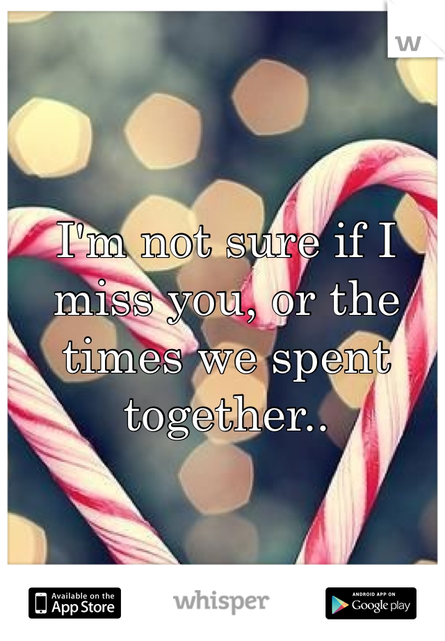 I'm not sure if I miss you, or the times we spent together..