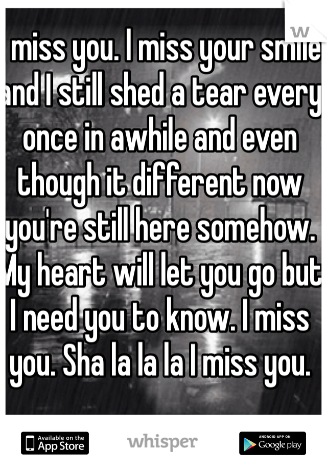 I miss you. I miss your smile and I still shed a tear every once in awhile and even though it different now you're still here somehow. My heart will let you go but I need you to know. I miss you. Sha la la la I miss you. 