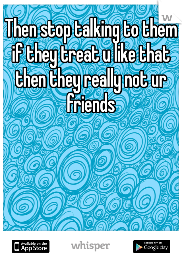 Then stop talking to them if they treat u like that then they really not ur friends