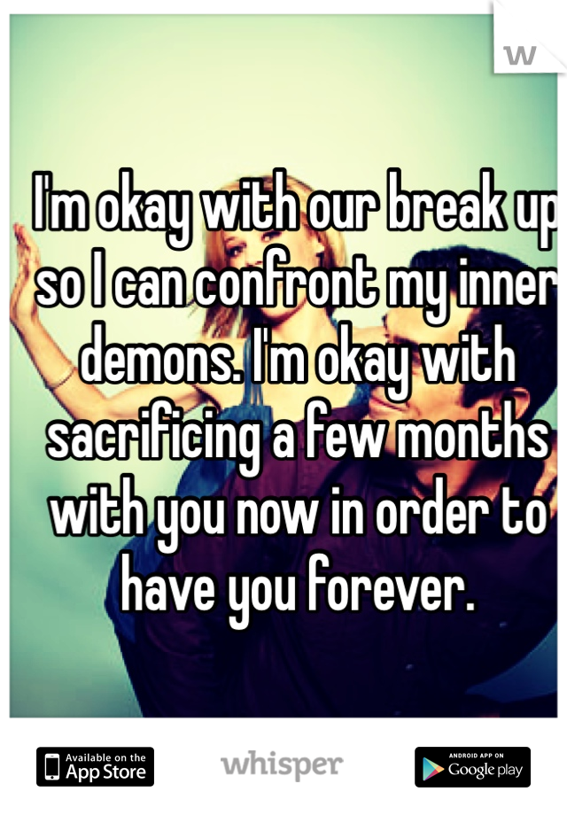 I'm okay with our break up so I can confront my inner demons. I'm okay with sacrificing a few months with you now in order to have you forever. 