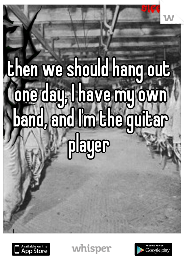 then we should hang out one day, I have my own band, and I'm the guitar player 