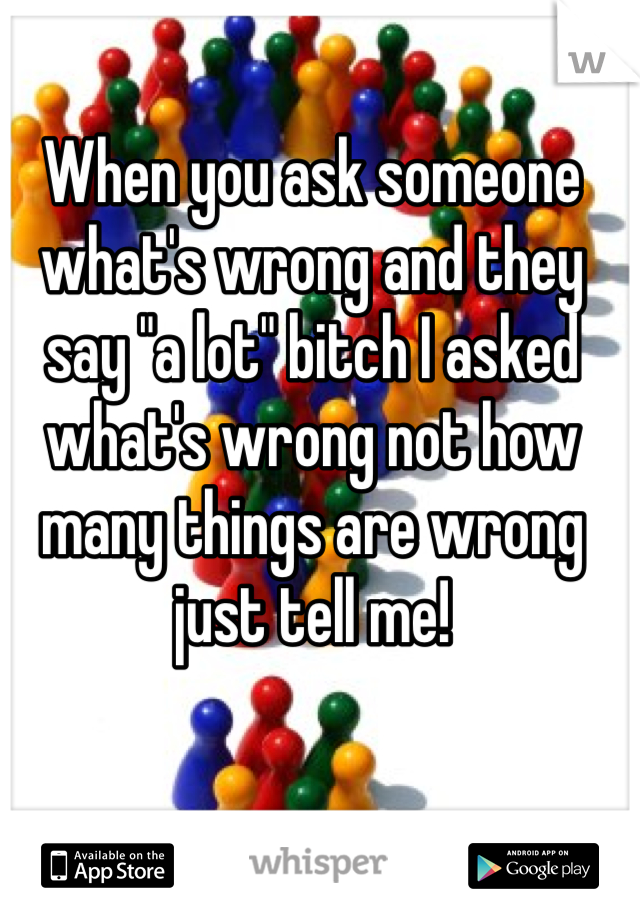 When you ask someone what's wrong and they say "a lot" bitch I asked what's wrong not how many things are wrong just tell me!