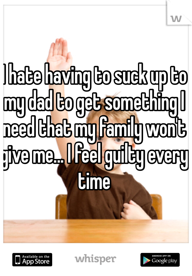 I hate having to suck up to my dad to get something I need that my family won't give me... I feel guilty every time