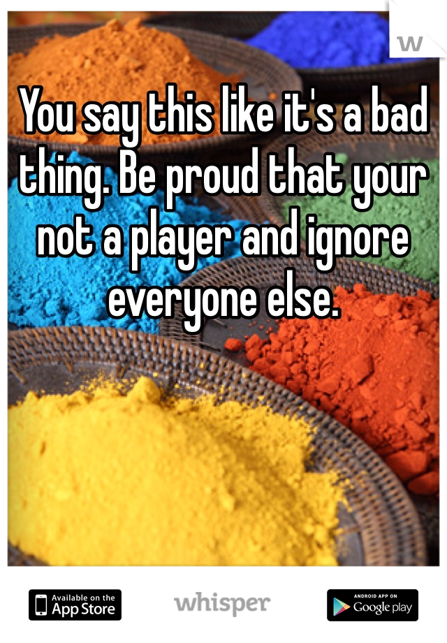 You say this like it's a bad thing. Be proud that your not a player and ignore everyone else. 