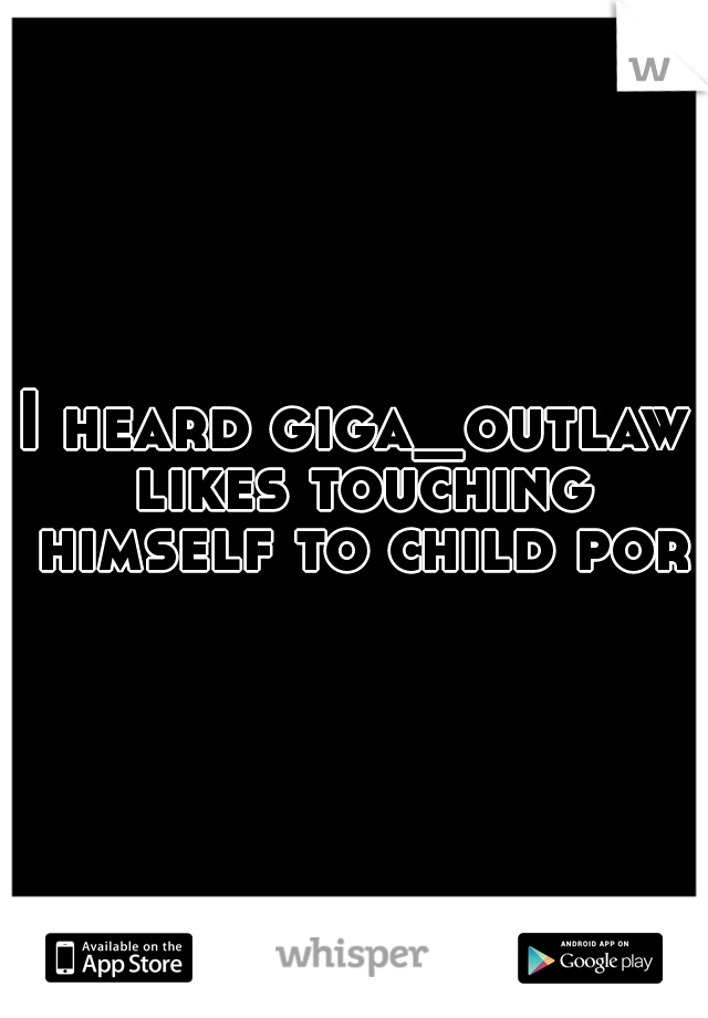 I heard giga_outlaw likes touching himself to child porn