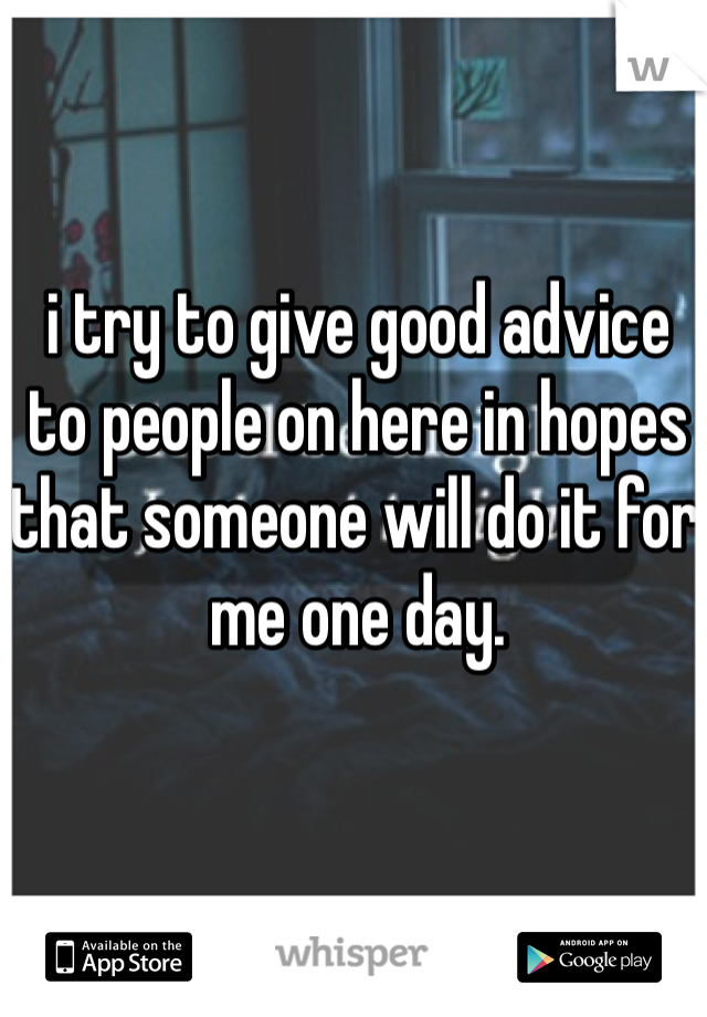 i try to give good advice to people on here in hopes that someone will do it for me one day. 