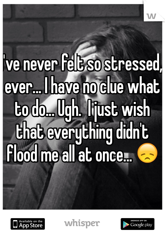 I've never felt so stressed, ever... I have no clue what to do... Ugh.  I just wish that everything didn't flood me all at once... 😞