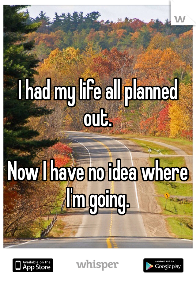 I had my life all planned out. 

Now I have no idea where I'm going. 