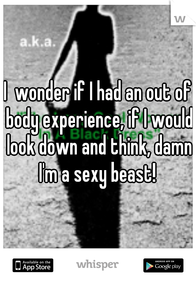 I  wonder if I had an out of body experience, if I would look down and think, damn I'm a sexy beast! 