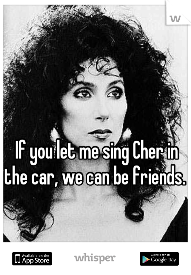 If you let me sing Cher in the car, we can be friends. 