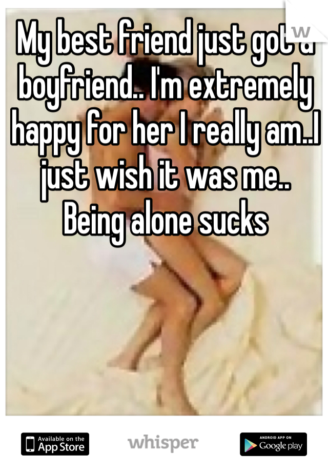 My best friend just got a boyfriend.. I'm extremely happy for her I really am..I just wish it was me..
Being alone sucks 