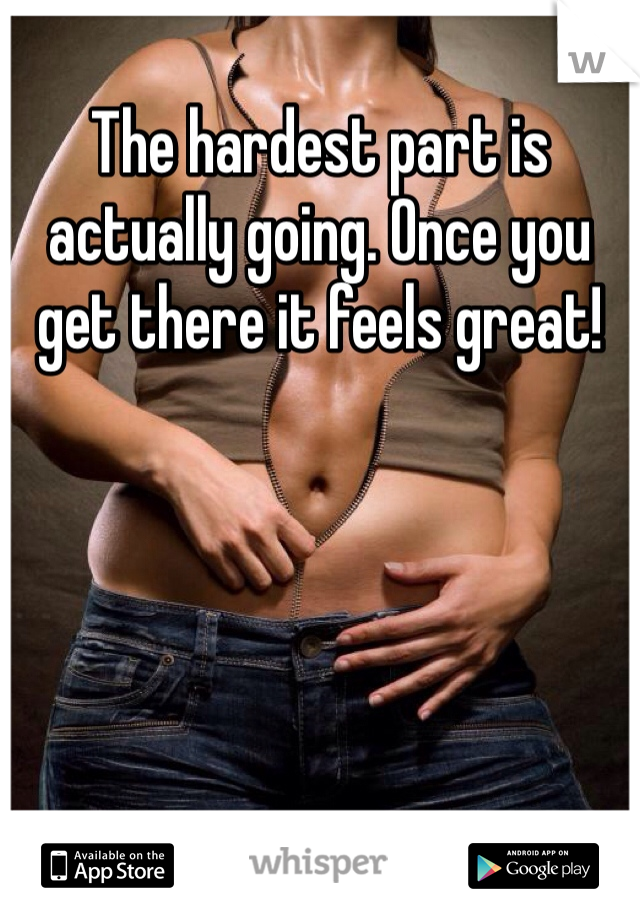 The hardest part is actually going. Once you get there it feels great!
