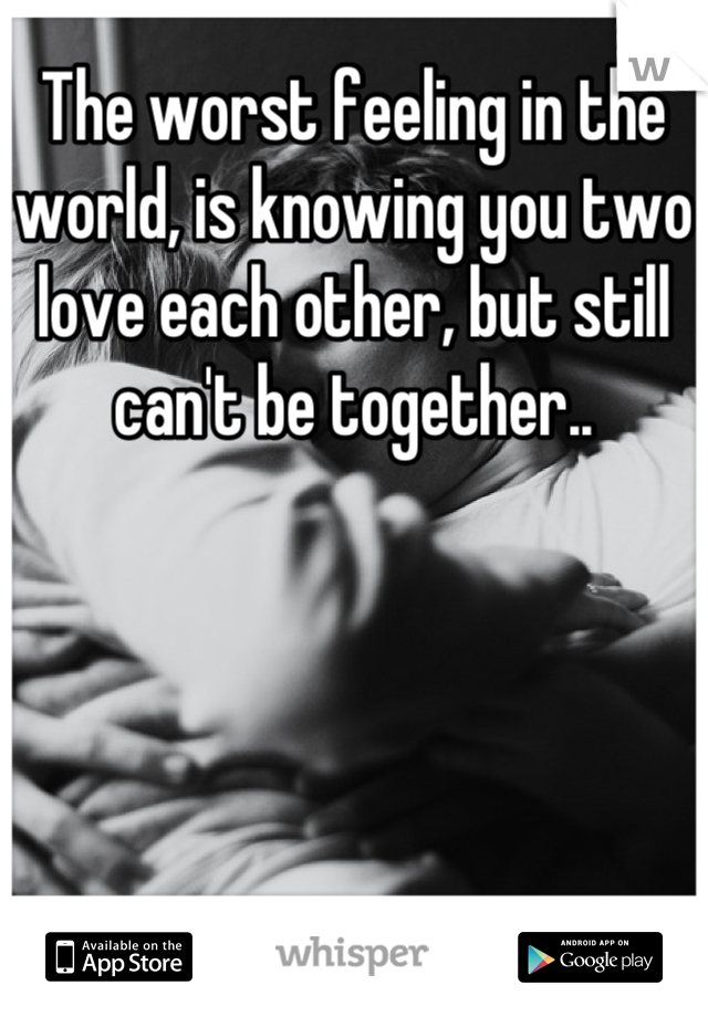 The worst feeling in the world, is knowing you two love each other, but still can't be together..