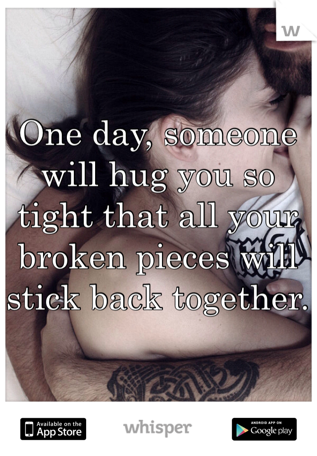 One day, someone will hug you so tight that all your broken pieces will stick back together.