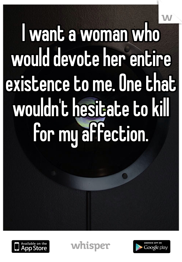 I want a woman who would devote her entire existence to me. One that wouldn't hesitate to kill for my affection. 