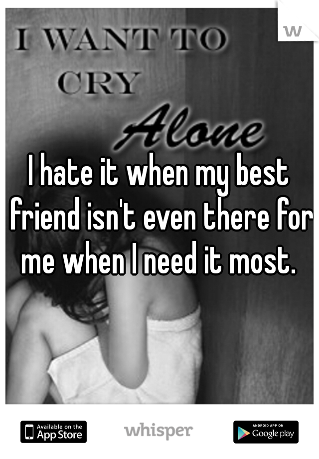 I hate it when my best friend isn't even there for me when I need it most. 