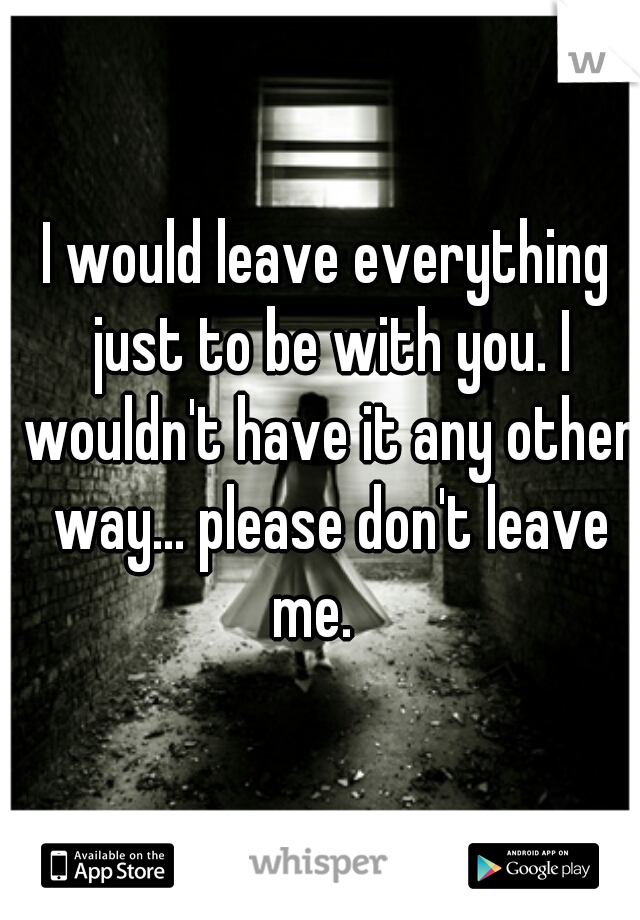 I would leave everything just to be with you. I wouldn't have it any other way... please don't leave me.   