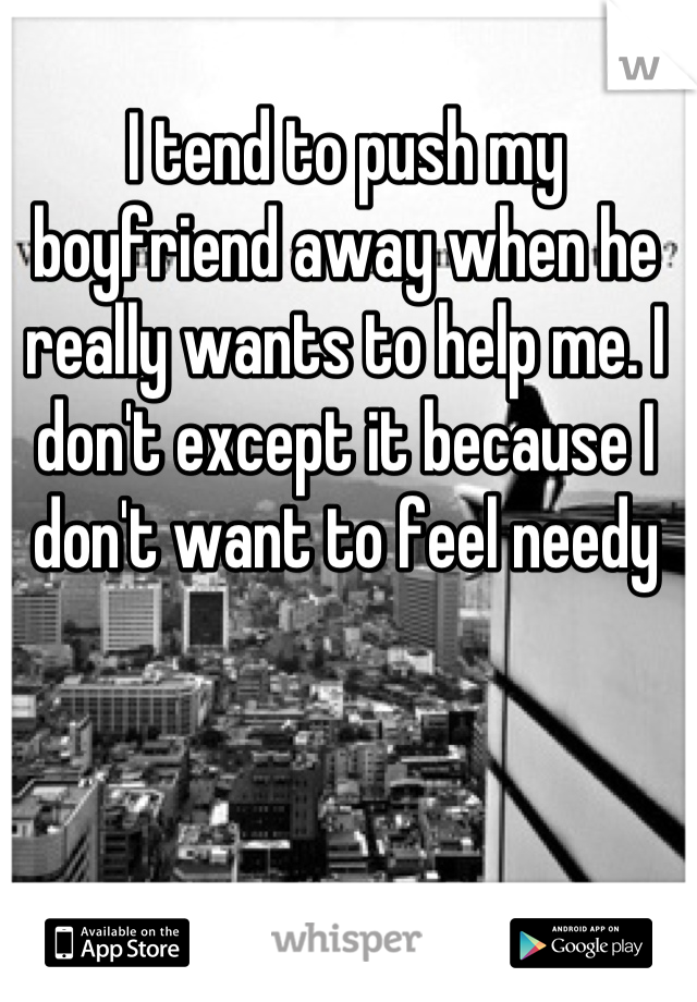 I tend to push my boyfriend away when he really wants to help me. I don't except it because I don't want to feel needy