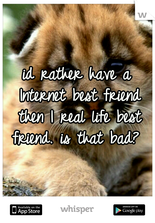 id rather have a Internet best friend then I real life best friend. is that bad? 