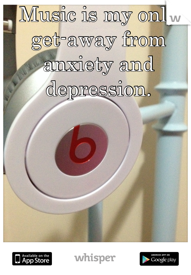 Music is my only get-away from anxiety and depression.