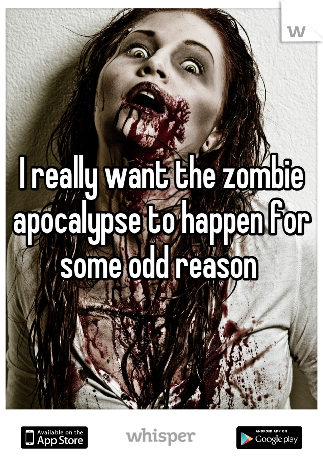 I really want the zombie apocalypse to happen for some odd reason 
