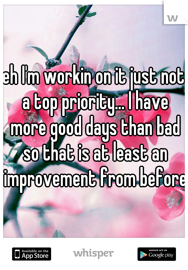 eh I'm workin on it just not a top priority... I have more good days than bad so that is at least an improvement from before