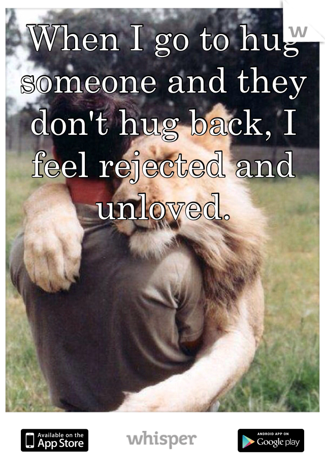 When I go to hug someone and they don't hug back, I feel rejected and unloved.
