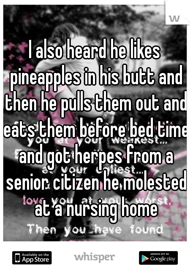 I also heard he likes pineapples in his butt and then he pulls them out and eats them before bed time and got herpes from a senior citizen he molested at a nursing home