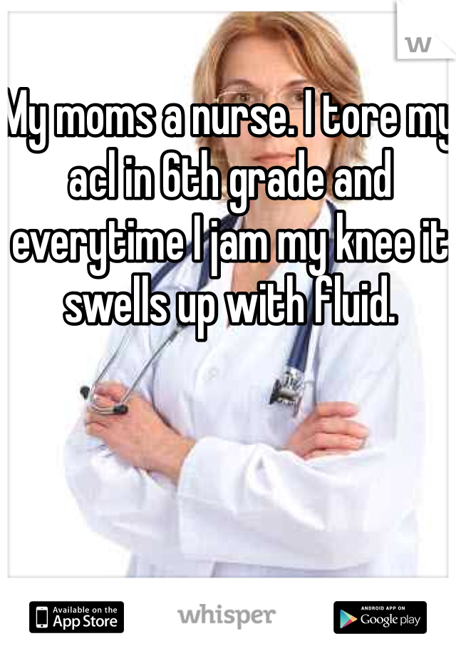 My moms a nurse. I tore my acl in 6th grade and everytime I jam my knee it swells up with fluid.
