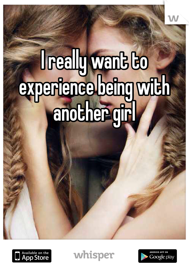 I really want to experience being with another girl  