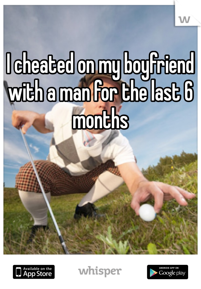 I cheated on my boyfriend with a man for the last 6 months 