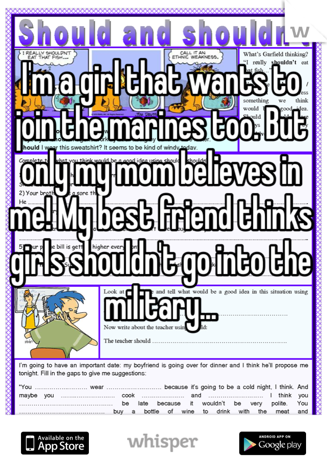 I'm a girl that wants to join the marines too. But only my mom believes in me! My best friend thinks girls shouldn't go into the military...