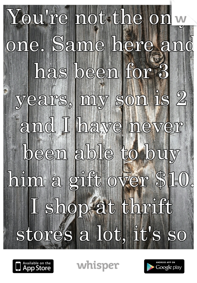 You're not the only one. Same here and has been for 3 years, my son is 2 and I have never been able to buy him a gift over $10. I shop at thrift stores a lot, it's so embarrassing. 