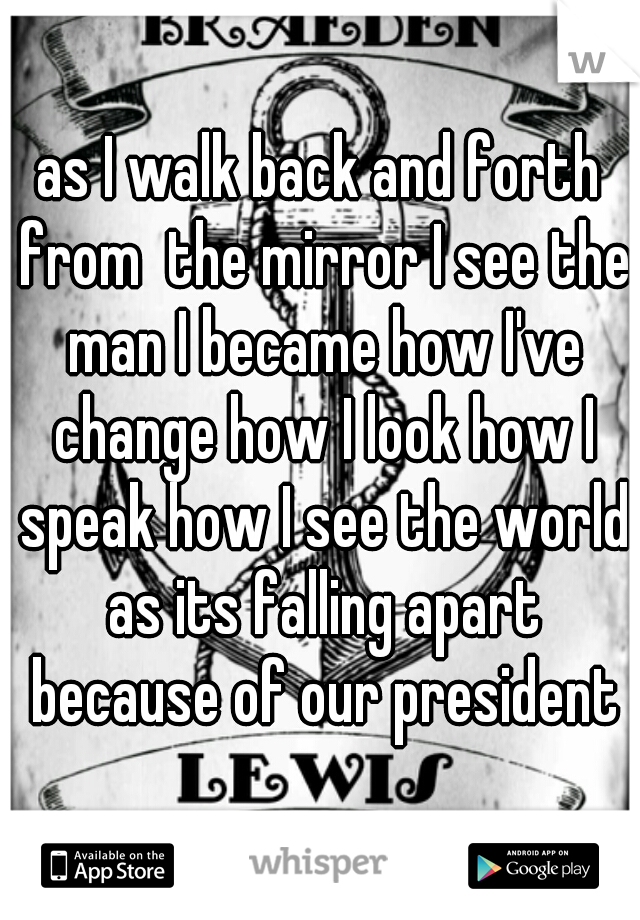 as I walk back and forth from  the mirror I see the man I became how I've change how I look how I speak how I see the world as its falling apart because of our president