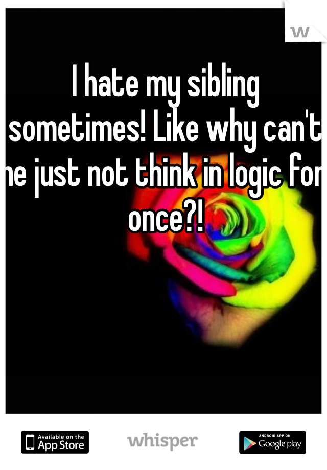 I hate my sibling sometimes! Like why can't he just not think in logic for once?! 