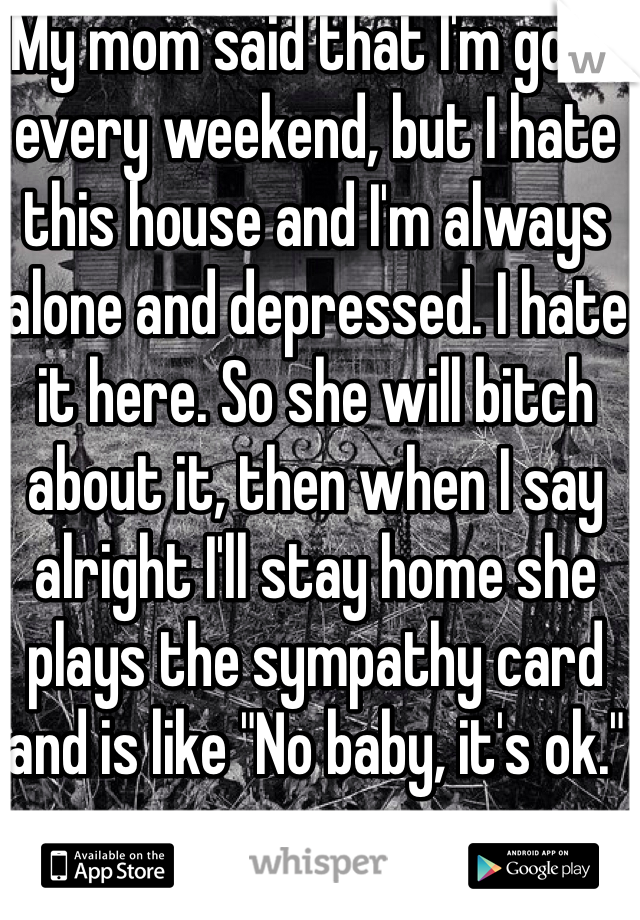 My mom said that I'm gone every weekend, but I hate this house and I'm always alone and depressed. I hate it here. So she will bitch about it, then when I say alright I'll stay home she plays the sympathy card and is like "No baby, it's ok."
